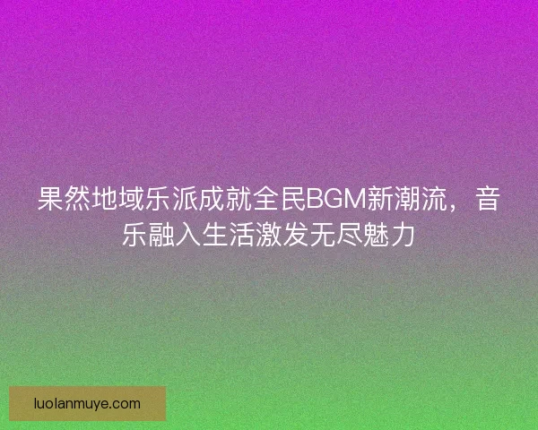 果然地域乐派成就全民BGM新潮流，音乐融入生活激发无尽魅力