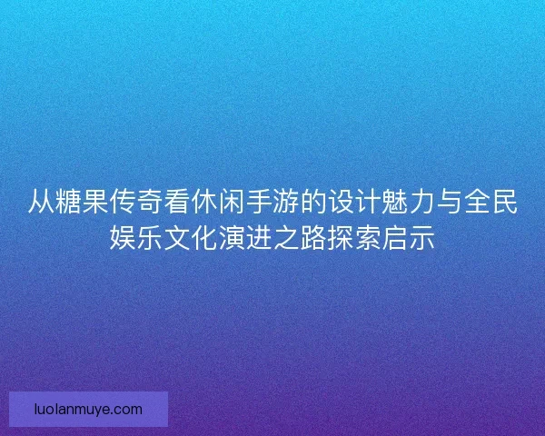 从糖果传奇看休闲手游的设计魅力与全民娱乐文化演进之路探索启示