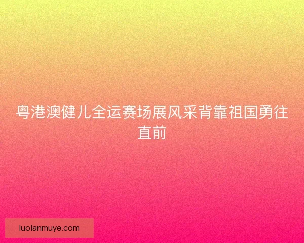 粤港澳健儿全运赛场展风采背靠祖国勇往直前
