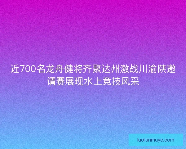 近700名龙舟健将齐聚达州激战川渝陕邀请赛展现水上竞技风采