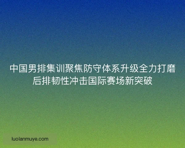 中国男排集训聚焦防守体系升级全力打磨后排韧性冲击国际赛场新突破