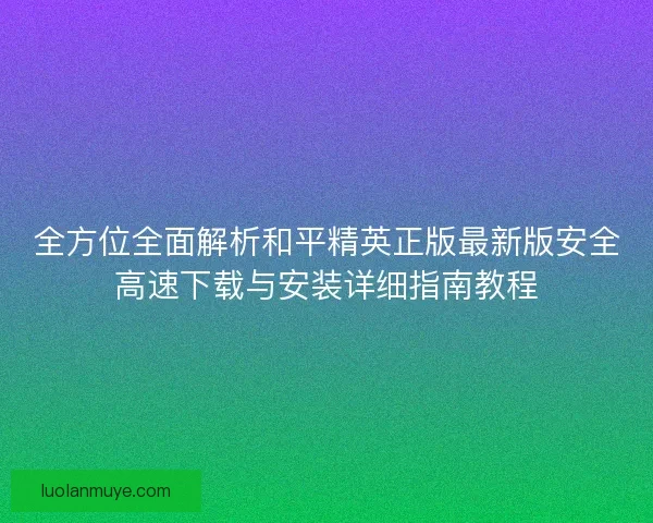 全方位全面解析和平精英正版最新版安全高速下载与安装详细指南教程