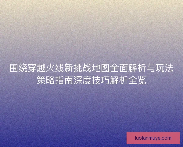 围绕穿越火线新挑战地图全面解析与玩法策略指南深度技巧解析全览