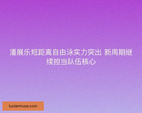 潘展乐短距离自由泳实力突出 新周期继续担当队伍核心