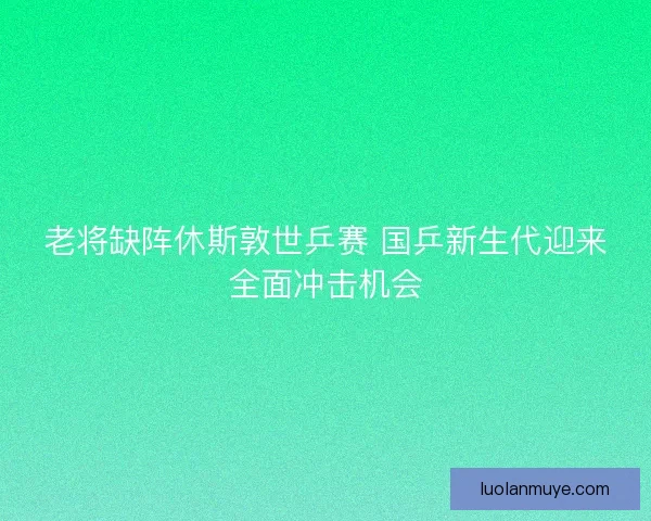 老将缺阵休斯敦世乒赛 国乒新生代迎来全面冲击机会