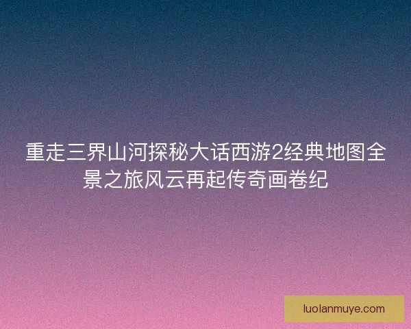 重走三界山河探秘大话西游2经典地图全景之旅风云再起传奇画卷纪