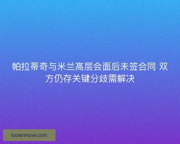 帕拉蒂奇与米兰高层会面后未签合同 双方仍存关键分歧需解决