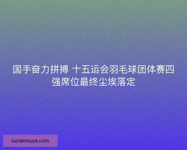 国手奋力拼搏 十五运会羽毛球团体赛四强席位最终尘埃落定