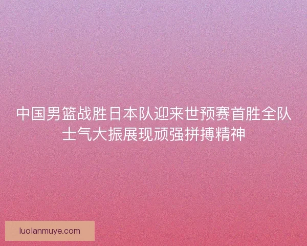 中国男篮战胜日本队迎来世预赛首胜全队士气大振展现顽强拼搏精神
