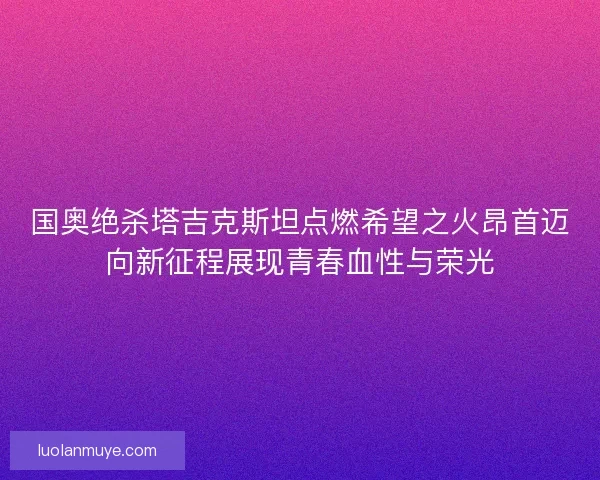 国奥绝杀塔吉克斯坦点燃希望之火昂首迈向新征程展现青春血性与荣光