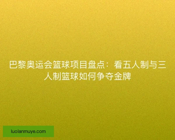 巴黎奥运会篮球项目盘点：看五人制与三人制篮球如何争夺金牌