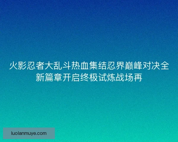 火影忍者大乱斗热血集结忍界巅峰对决全新篇章开启终极试炼战场再