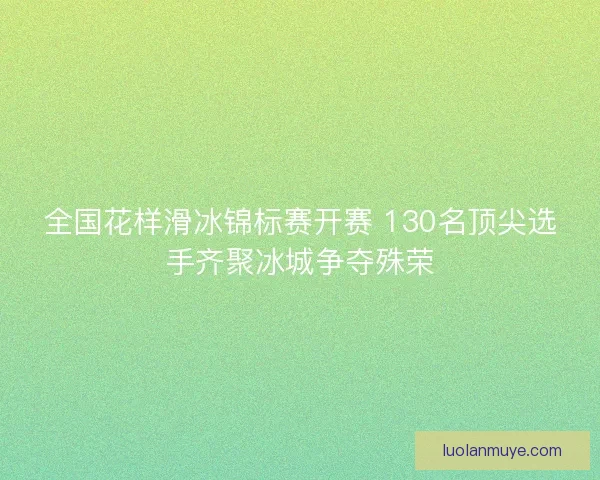 全国花样滑冰锦标赛开赛 130名顶尖选手齐聚冰城争夺殊荣