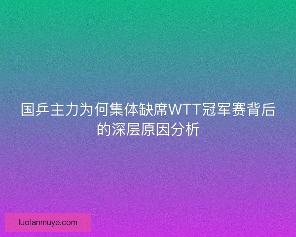 国乒主力为何集体缺席WTT冠军赛背后的深层原因分析