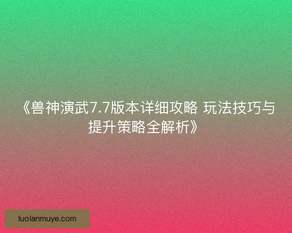 《兽神演武7.7版本详细攻略 玩法技巧与提升策略全解析》