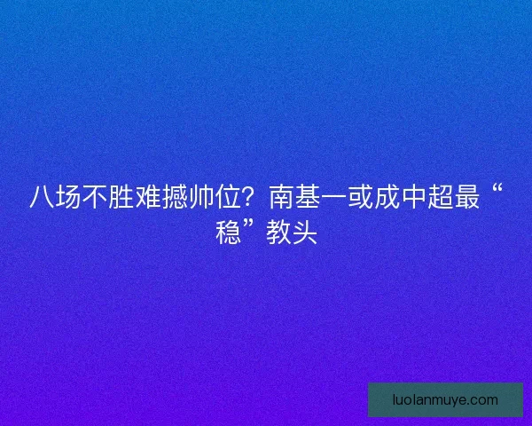 八场不胜难撼帅位？南基一或成中超最 “稳” 教头