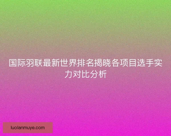 国际羽联最新世界排名揭晓各项目选手实力对比分析