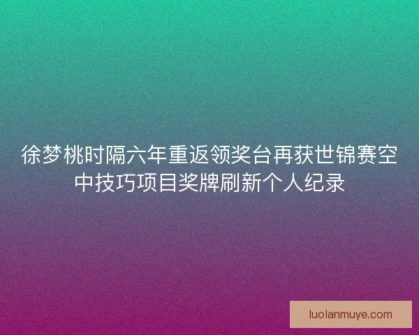 徐梦桃时隔六年重返领奖台再获世锦赛空中技巧项目奖牌刷新个人纪录