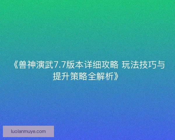 《兽神演武7.7版本详细攻略 玩法技巧与提升策略全解析》